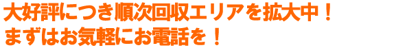大好評につき順次回収エリアを拡大中！まずはお気軽にお電話を！