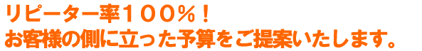 リピーター率100％お客様の側に立った予算をご提案いたします。