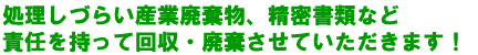 処理しづらい産業廃棄物、精密書類など責任を持って回収・廃棄させていただきます